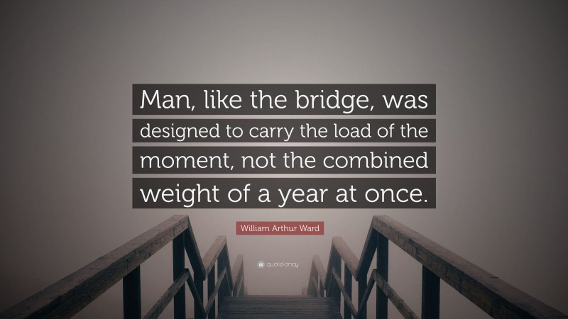 William Arthur Ward Quote: “Man, like the bridge, was designed to carry the load of the moment, not the combined weight of a year at once.”