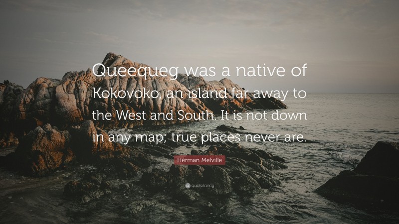 Herman Melville Quote: “Queequeg was a native of Kokovoko, an island far away to the West and South. It is not down in any map; true places never are.”