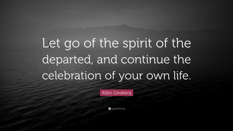 Allen Ginsberg Quote: “Let go of the spirit of the departed, and continue the celebration of your own life.”