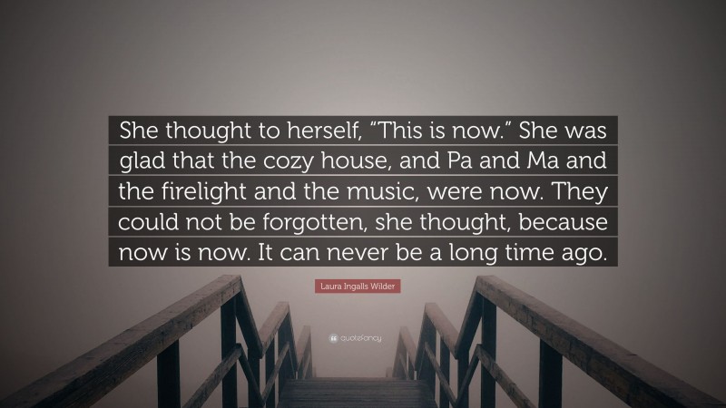 Laura Ingalls Wilder Quote: “She thought to herself, “This is now.” She was glad that the cozy house, and Pa and Ma and the firelight and the music, were now. They could not be forgotten, she thought, because now is now. It can never be a long time ago.”