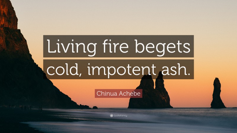 Chinua Achebe Quote: “Living fire begets cold, impotent ash.”