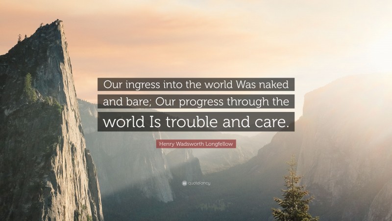 Henry Wadsworth Longfellow Quote: “Our ingress into the world Was naked and bare; Our progress through the world Is trouble and care.”