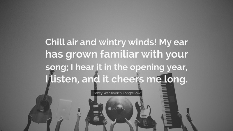 Henry Wadsworth Longfellow Quote: “Chill air and wintry winds! My ear has grown familiar with your song; I hear it in the opening year, I listen, and it cheers me long.”