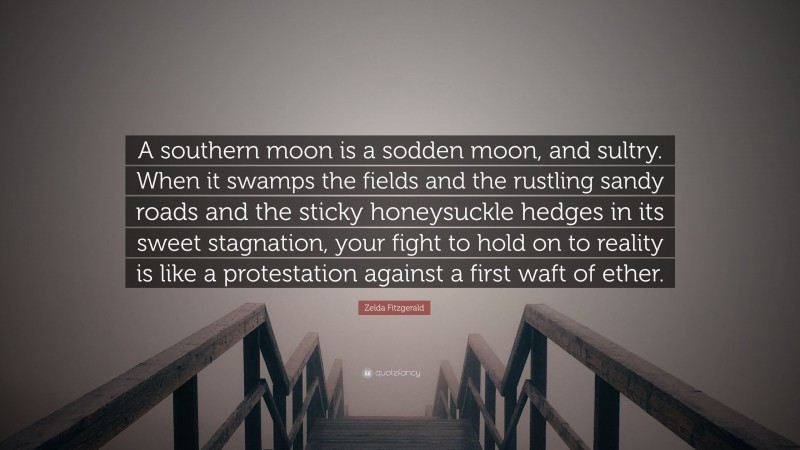 Zelda Fitzgerald Quote: “A southern moon is a sodden moon, and sultry. When it swamps the fields and the rustling sandy roads and the sticky honeysuckle hedges in its sweet stagnation, your fight to hold on to reality is like a protestation against a first waft of ether.”