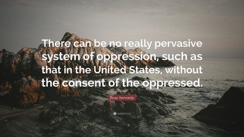 Rose Kennedy Quote: “There can be no really pervasive system of oppression, such as that in the United States, without the consent of the oppressed.”