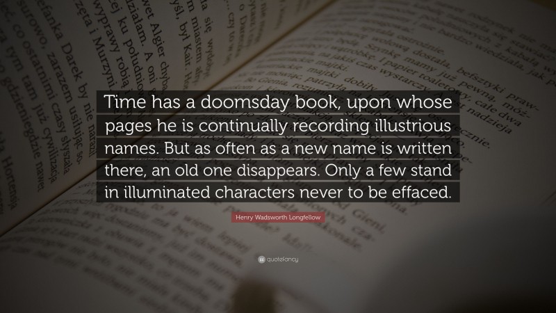 Henry Wadsworth Longfellow Quote: “Time has a doomsday book, upon whose pages he is continually recording illustrious names. But as often as a new name is written there, an old one disappears. Only a few stand in illuminated characters never to be effaced.”