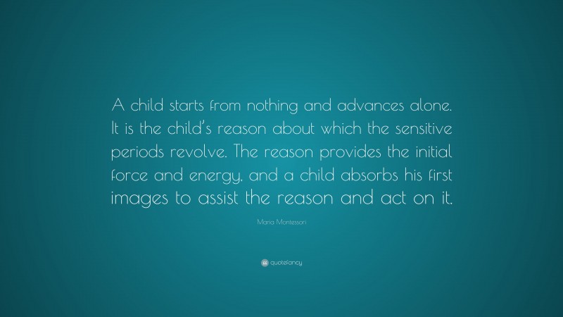Maria Montessori Quote: “A child starts from nothing and advances alone. It is the child’s reason about which the sensitive periods revolve. The reason provides the initial force and energy, and a child absorbs his first images to assist the reason and act on it.”