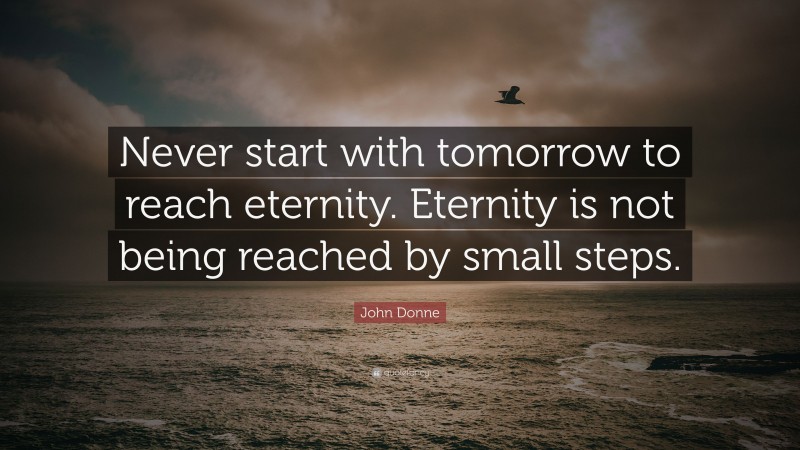 John Donne Quote: “Never start with tomorrow to reach eternity. Eternity is not being reached by small steps.”