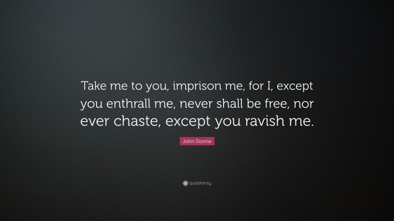 John Donne Quote: “Take me to you, imprison me, for I, except you enthrall me, never shall be free, nor ever chaste, except you ravish me.”
