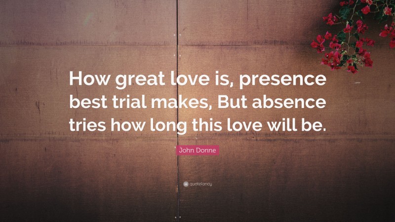 John Donne Quote: “How great love is, presence best trial makes, But absence tries how long this love will be.”