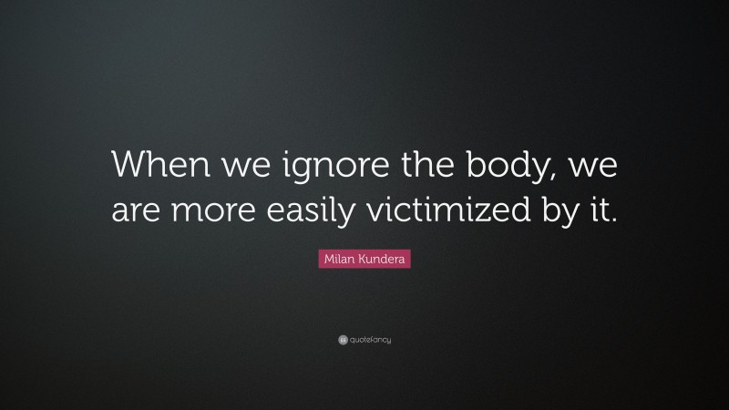 Milan Kundera Quote: “When we ignore the body, we are more easily victimized by it.”