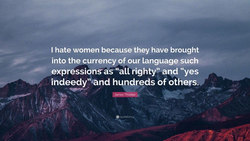 James Thurber Quote: “I hate women because they have brought into the currency of our language such expressions as “all righty” and “yes indeedy” and hundreds of others.”