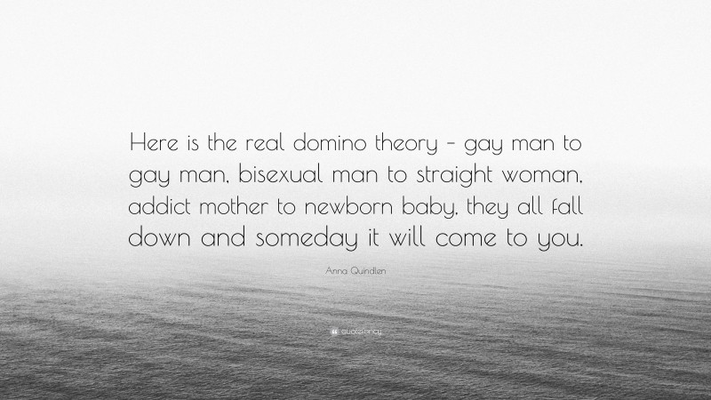 Anna Quindlen Quote: “Here is the real domino theory – gay man to gay man, bisexual man to straight woman, addict mother to newborn baby, they all fall down and someday it will come to you.”
