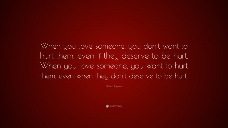Ellen Hopkins Quote: “When you love someone, you don’t want to hurt them, even if they deserve to be hurt. When you love someone, you want to hurt them, even when they don’t deserve to be hurt.”