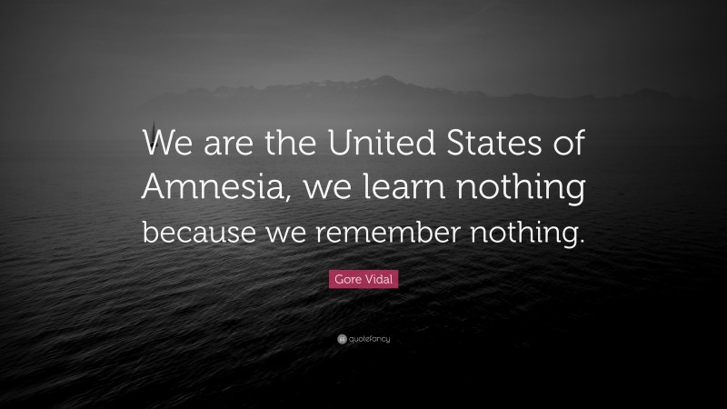 Gore Vidal Quote: “We are the United States of Amnesia, we learn nothing because we remember nothing.”