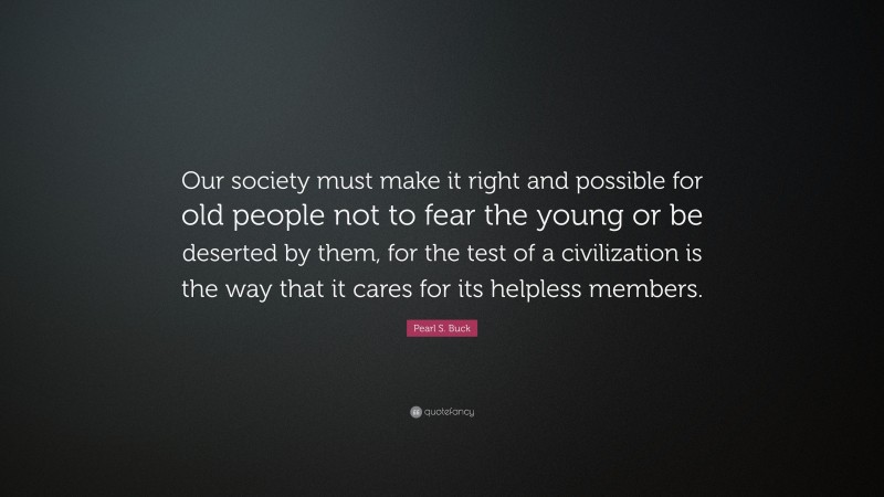 Pearl S. Buck Quote: “Our society must make it right and possible for old people not to fear the young or be deserted by them, for the test of a civilization is the way that it cares for its helpless members.”