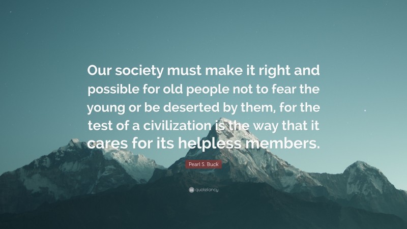 Pearl S. Buck Quote: “Our society must make it right and possible for old people not to fear the young or be deserted by them, for the test of a civilization is the way that it cares for its helpless members.”