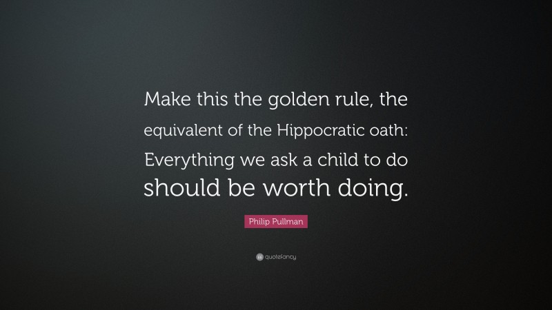 Philip Pullman Quote: “Make this the golden rule, the equivalent of the Hippocratic oath: Everything we ask a child to do should be worth doing.”
