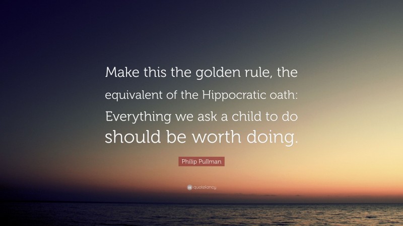 Philip Pullman Quote: “Make this the golden rule, the equivalent of the Hippocratic oath: Everything we ask a child to do should be worth doing.”