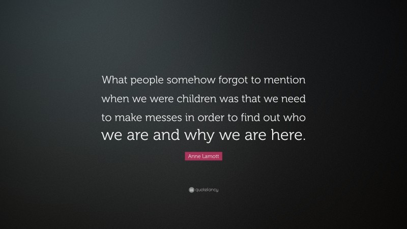 Anne Lamott Quote: “What people somehow forgot to mention when we were children was that we need to make messes in order to find out who we are and why we are here.”