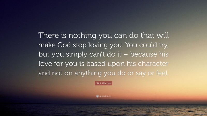 Rick Warren Quote: “There is nothing you can do that will make God stop loving you. You could try, but you simply can’t do it – because his love for you is based upon his character and not on anything you do or say or feel.”