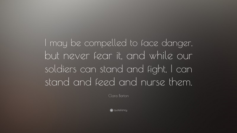 Clara Barton Quote: “I may be compelled to face danger, but never fear it, and while our soldiers can stand and fight, I can stand and feed and nurse them.”