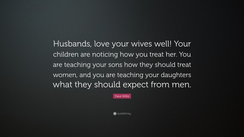 Dave Willis Quote: “Husbands, love your wives well! Your children are noticing how you treat her. You are teaching your sons how they should treat women, and you are teaching your daughters what they should expect from men.”