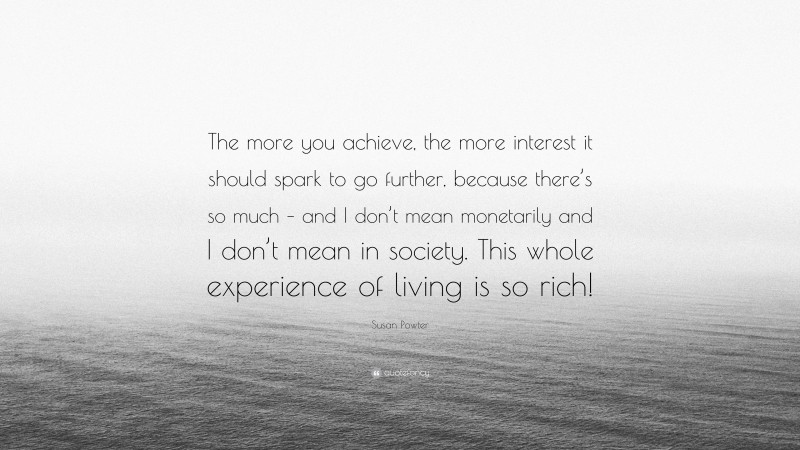 Susan Powter Quote: “The more you achieve, the more interest it should spark to go further, because there’s so much – and I don’t mean monetarily and I don’t mean in society. This whole experience of living is so rich!”