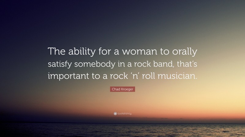 Chad Kroeger Quote: “The ability for a woman to orally satisfy somebody in a rock band, that’s important to a rock ‘n’ roll musician.”