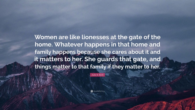 Julie B. Beck Quote: “Women are like lionesses at the gate of the home. Whatever happens in that home and family happens because she cares about it and it matters to her. She guards that gate, and things matter to that family if they matter to her.”