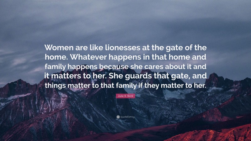 Julie B. Beck Quote: “Women are like lionesses at the gate of the home. Whatever happens in that home and family happens because she cares about it and it matters to her. She guards that gate, and things matter to that family if they matter to her.”