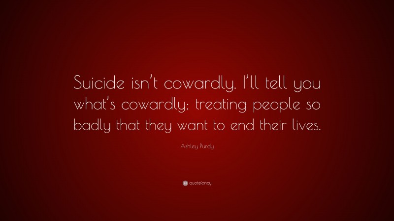 Ashley Purdy Quote: “Suicide isn’t cowardly. I’ll tell you what’s cowardly; treating people so badly that they want to end their lives.”