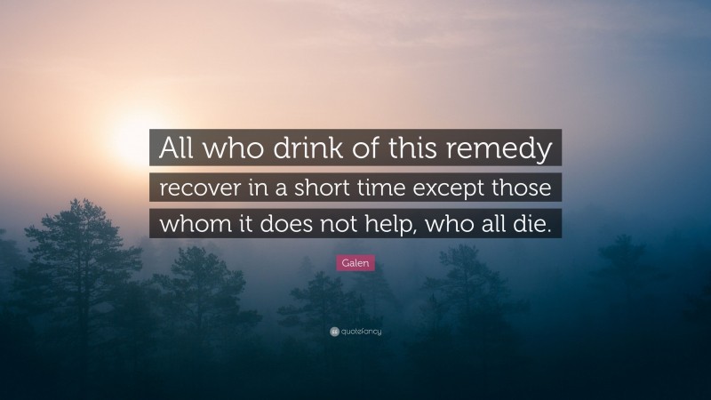 Galen Quote: “All who drink of this remedy recover in a short time except those whom it does not help, who all die.”