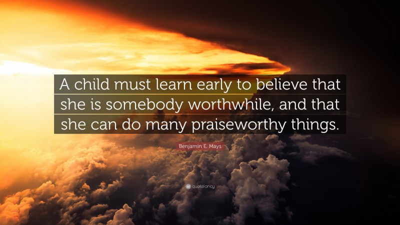Benjamin E. Mays Quote: “A child must learn early to believe that she is somebody worthwhile, and that she can do many praiseworthy things.”
