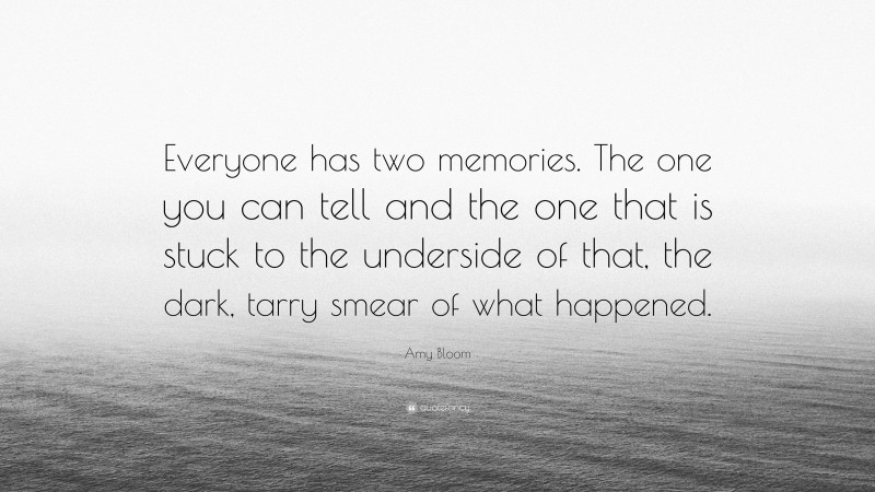 Amy Bloom Quote: “Everyone has two memories. The one you can tell and the one that is stuck to the underside of that, the dark, tarry smear of what happened.”