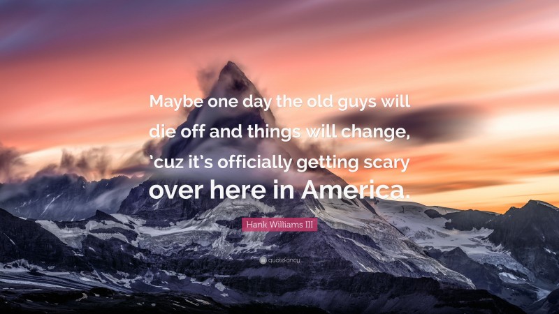 Hank Williams III Quote: “Maybe one day the old guys will die off and things will change, ’cuz it’s officially getting scary over here in America.”