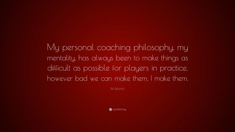 Bill Belichick Quote: “My personal coaching philosophy, my mentality, has always been to make things as difficult as possible for players in practice, however bad we can make them, I make them.”