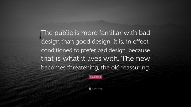 Paul Rand Quote: “The public is more familiar with bad design than good design. It is, in effect, conditioned to prefer bad design, because that is what it lives with. The new becomes threatening, the old reassuring.”