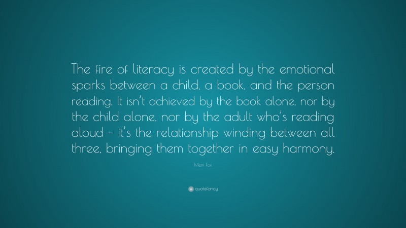 Mem Fox Quote: “The fire of literacy is created by the emotional sparks between a child, a book, and the person reading. It isn’t achieved by the book alone, nor by the child alone, nor by the adult who’s reading aloud – it’s the relationship winding between all three, bringing them together in easy harmony.”