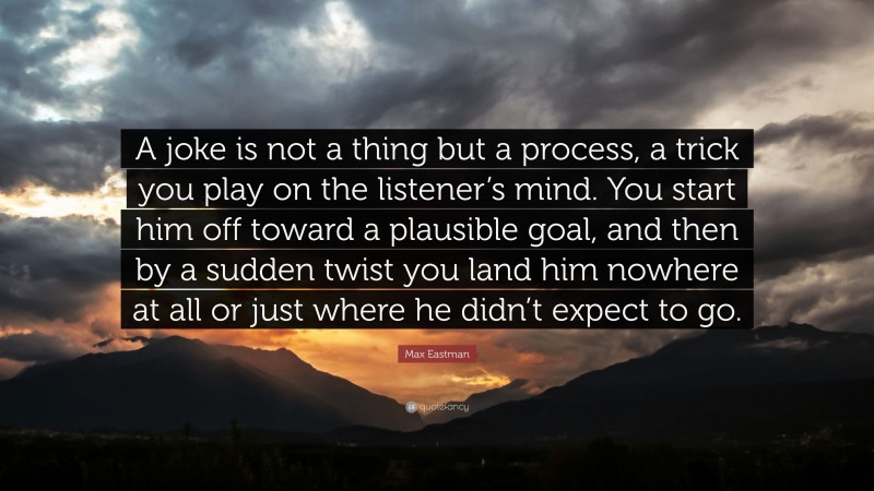 Max Eastman Quote: “A joke is not a thing but a process, a trick you play on the listener’s mind. You start him off toward a plausible goal, and then by a sudden twist you land him nowhere at all or just where he didn’t expect to go.”