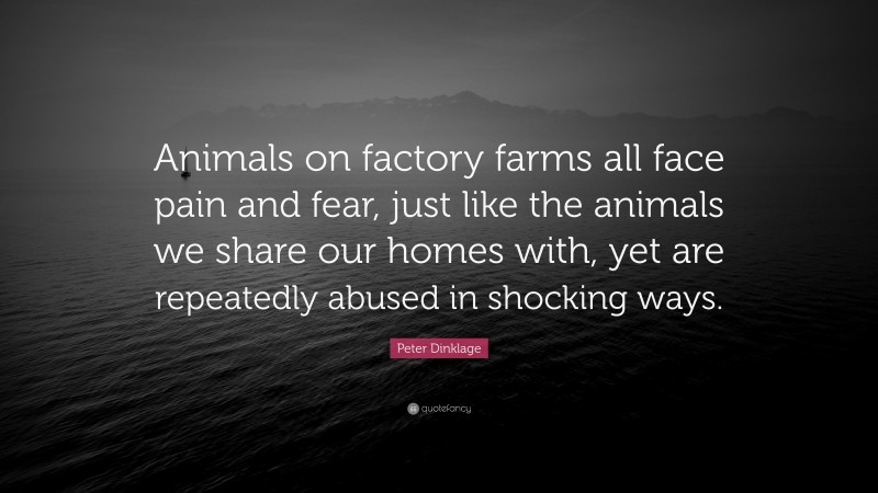 Peter Dinklage Quote: “Animals on factory farms all face pain and fear, just like the animals we share our homes with, yet are repeatedly abused in shocking ways.”