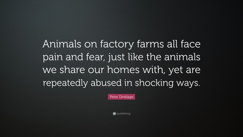 Peter Dinklage Quote: “Animals on factory farms all face pain and fear, just like the animals we share our homes with, yet are repeatedly abused in shocking ways.”