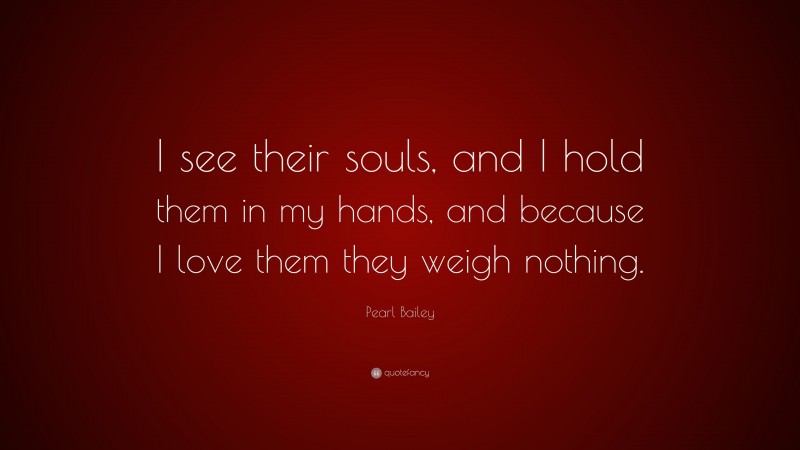 Pearl Bailey Quote: “I see their souls, and I hold them in my hands, and because I love them they weigh nothing.”
