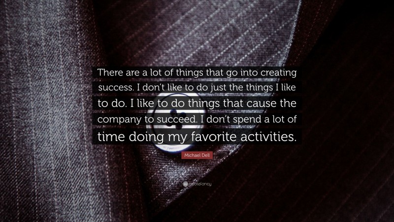 Michael Dell Quote: “There are a lot of things that go into creating success. I don’t like to do just the things I like to do. I like to do things that cause the company to succeed. I don’t spend a lot of time doing my favorite activities.”