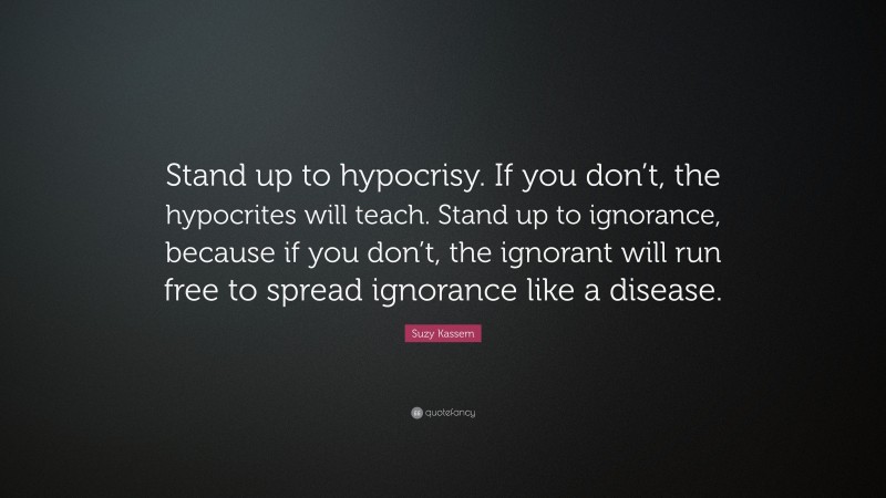 Suzy Kassem Quote: “Stand up to hypocrisy. If you don’t, the hypocrites will teach. Stand up to ignorance, because if you don’t, the ignorant will run free to spread ignorance like a disease.”