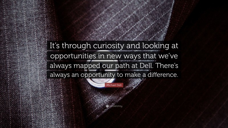 Michael Dell Quote: “It’s through curiosity and looking at opportunities in new ways that we’ve always mapped our path at Dell. There’s always an opportunity to make a difference.”
