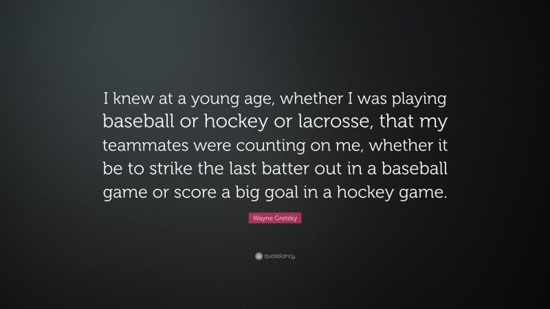 Wayne Gretzky Quote: “I knew at a young age, whether I was playing baseball or hockey or lacrosse, that my teammates were counting on me, whether it be to strike the last batter out in a baseball game or score a big goal in a hockey game.”