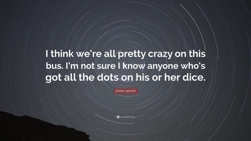Anne Lamott Quote: “I think we’re all pretty crazy on this bus. I’m not sure I know anyone who’s got all the dots on his or her dice.”