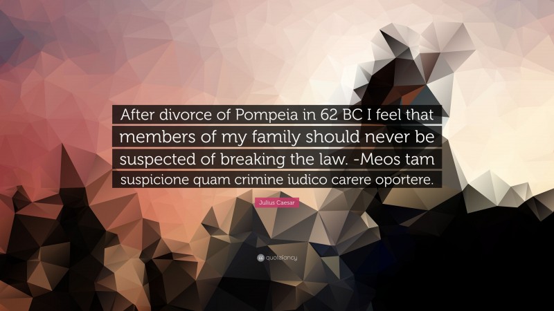 Julius Caesar Quote: “After divorce of Pompeia in 62 BC I feel that members of my family should never be suspected of breaking the law. -Meos tam suspicione quam crimine iudico carere oportere.”