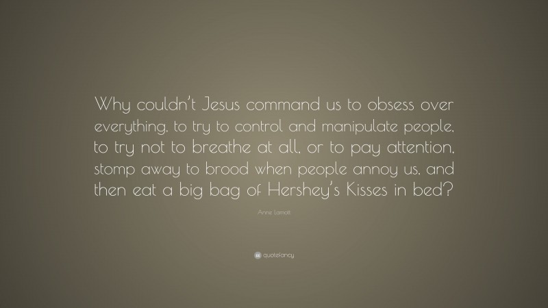 Anne Lamott Quote: “Why couldn’t Jesus command us to obsess over everything, to try to control and manipulate people, to try not to breathe at all, or to pay attention, stomp away to brood when people annoy us, and then eat a big bag of Hershey’s Kisses in bed?”